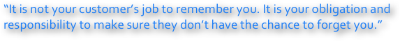 “It is not your customer’s job to remember you. It is your obligation and responsibility to make sure they don’t have the chance to forget you.”